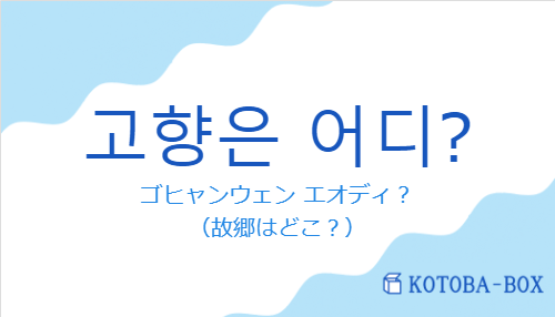 ゴヒャンウェン エオディ？（韓国語:고향은 어디?の発音と意味）