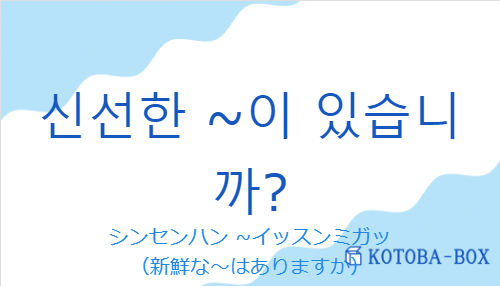 シンセンハン ~イッスンミガッ（韓国語:신선한 ~이 있습니까?の発音と意味）