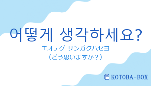 エオテゲ サンガクハセヨ（韓国語:어떻게 생각하세요?の発音と意味）