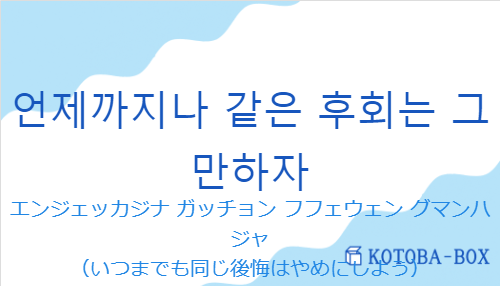 エンジェッカジナ ガッチョン フフェウェン グマンハジャ（韓国語:언제까지나 같은 후회는 그만하자の発音と意味）