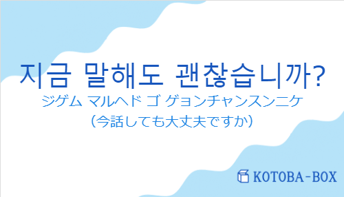 ジゲム マルヘド ゴ ゲョンチャンスンニケ（韓国語:지금 말해도 괜찮습니까?の発音と意味）